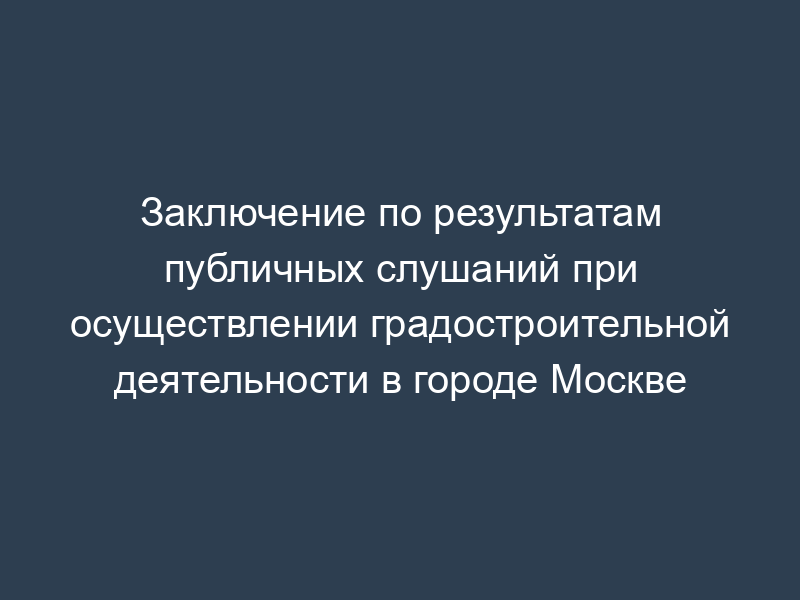 Заключение по результатам публичных слушаний при осуществлении градостроительной деятельности в городе Москве