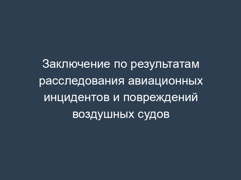 Заключение по результатам расследования авиационных инцидентов и повреждений воздушных судов