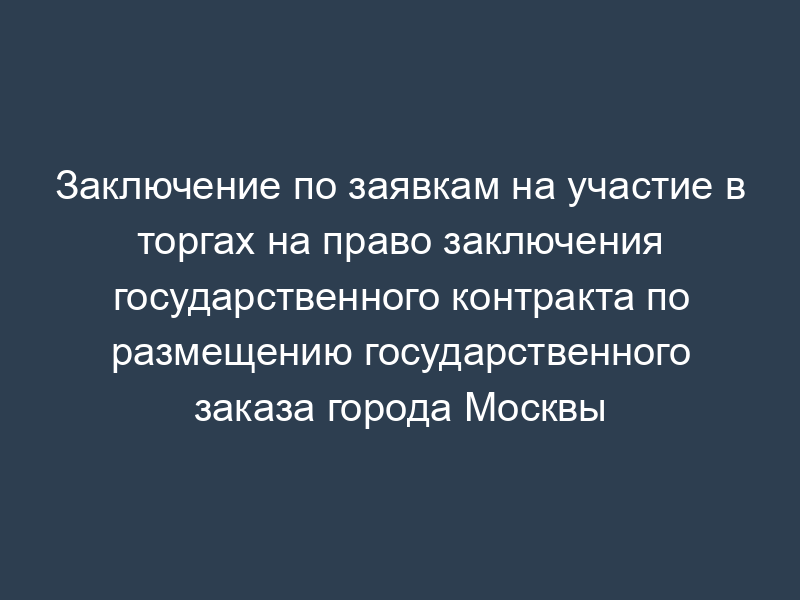 Заключение по заявкам на участие в торгах на право заключения государственного контракта по размещению государственного заказа города Москвы