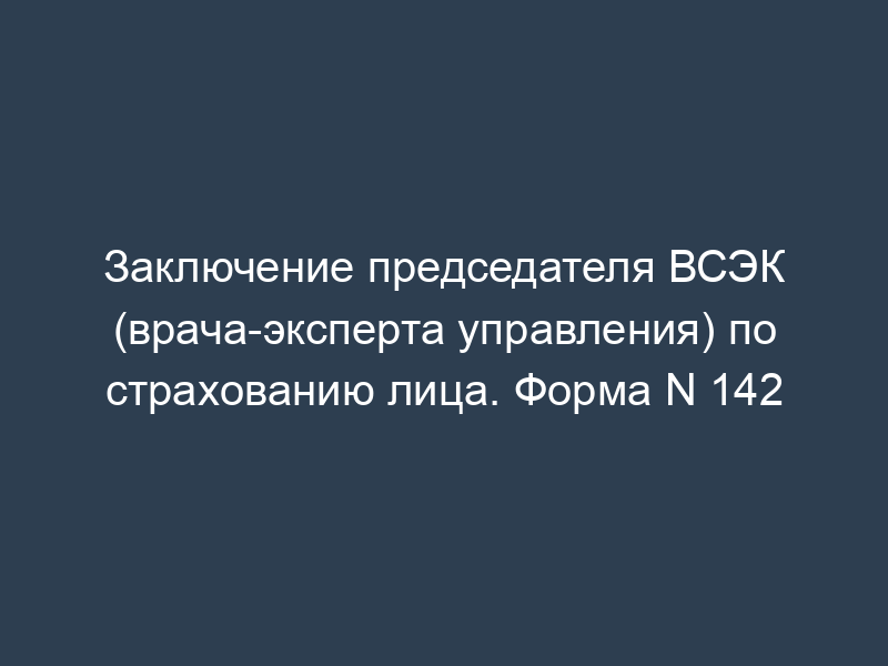 Заключение председателя ВСЭК (врача-эксперта управления) по страхованию лица. Форма N 142