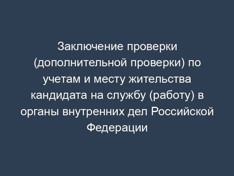 Заключение проверки (дополнительной проверки) по учетам и месту жительства кандидата на службу (работу) в органы внутренних дел Российской Федерации