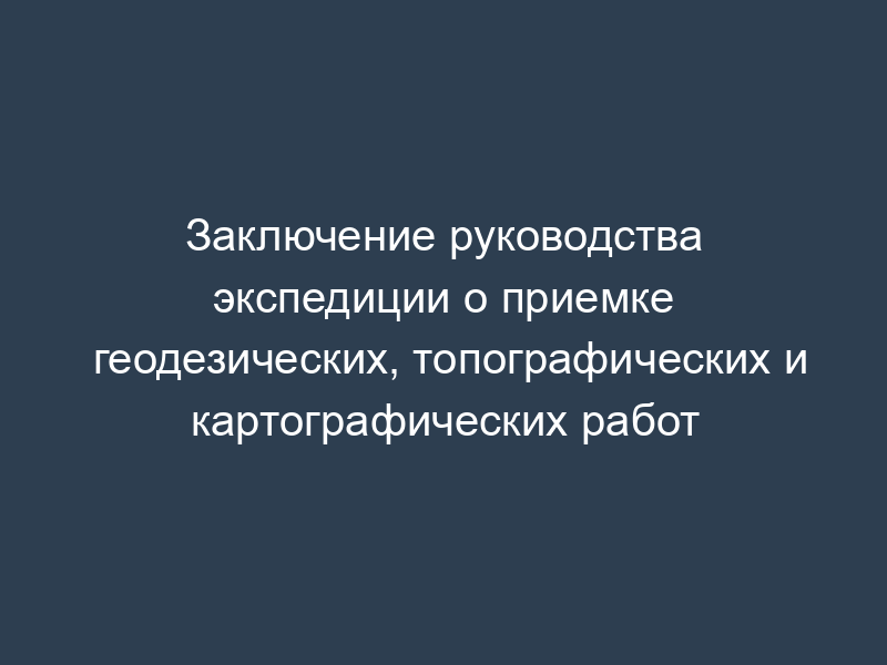 Заключение руководства экспедиции о приемке геодезических, топографических и картографических работ