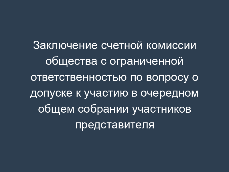 Заключение счетной комиссии общества с ограниченной ответственностью по вопросу о допуске к участию в очередном общем собрании участников представителя участника
