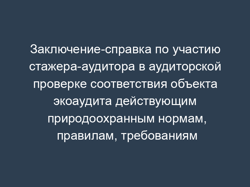 Заключение-справка по участию стажера-аудитора в аудиторской проверке соответствия объекта экоаудита действующим природоохранным нормам, правилам, требованиям (рекомендуемая форма)