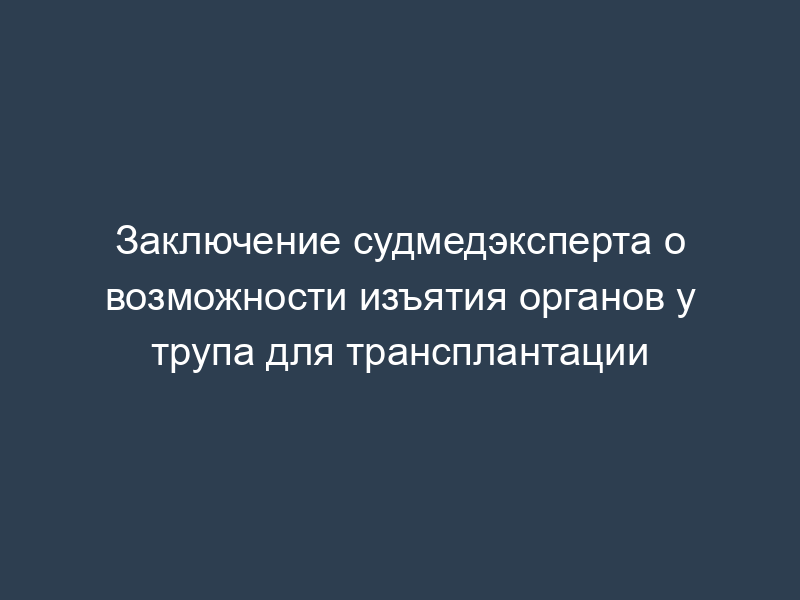 Заключение судмедэксперта о возможности изъятия органов у трупа для трансплантации