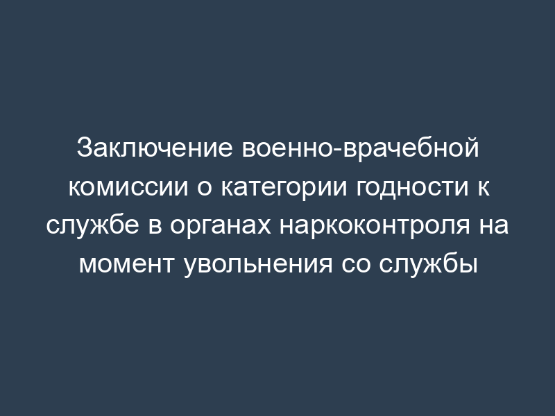 Заключение военно-врачебной комиссии о категории годности к службе в органах наркоконтроля на момент увольнения со службы