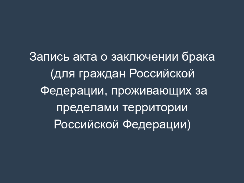 Запись акта о заключении брака (для граждан Российской Федерации, проживающих за пределами территории Российской Федерации)