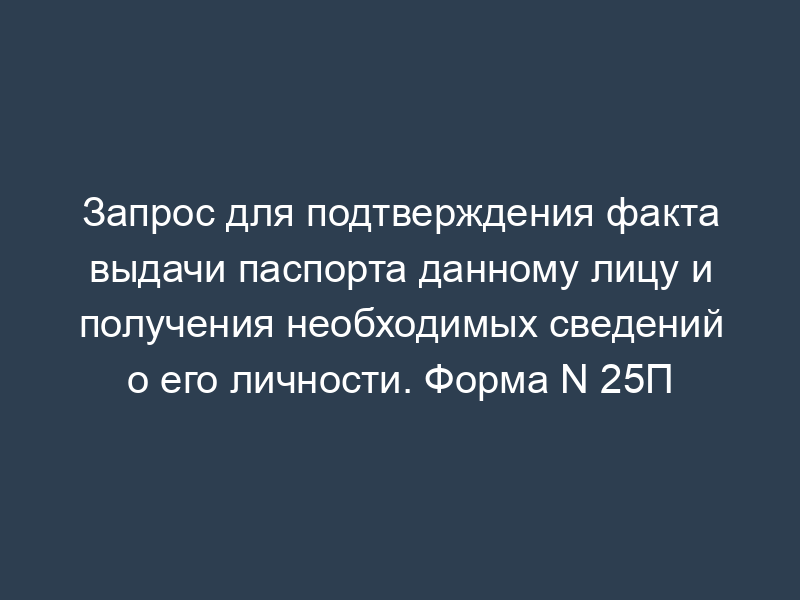 Запрос для подтверждения факта выдачи паспорта данному лицу и получения необходимых сведений о его личности. Форма N 25П