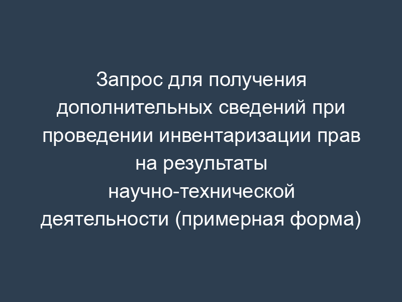 Запрос для получения дополнительных сведений при проведении инвентаризации прав на результаты научно-технической деятельности (примерная форма)