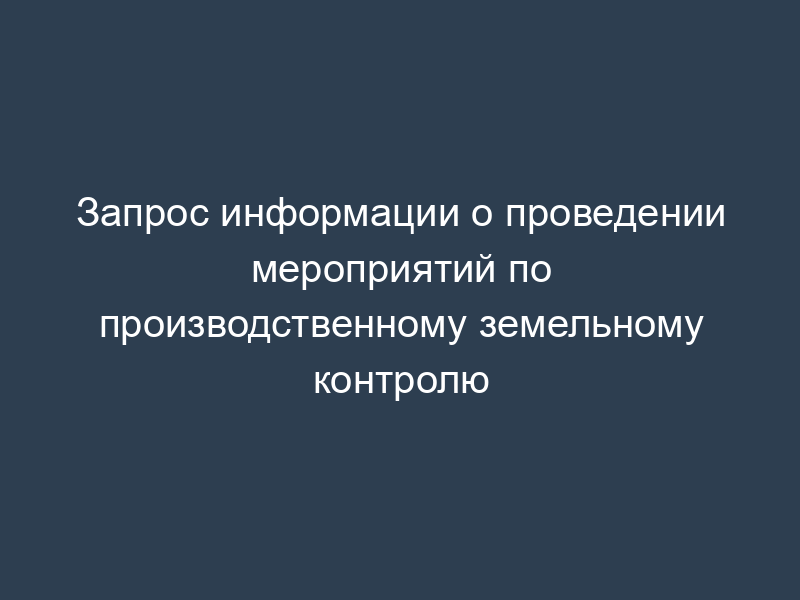 Запрос информации о проведении мероприятий по производственному земельному контролю