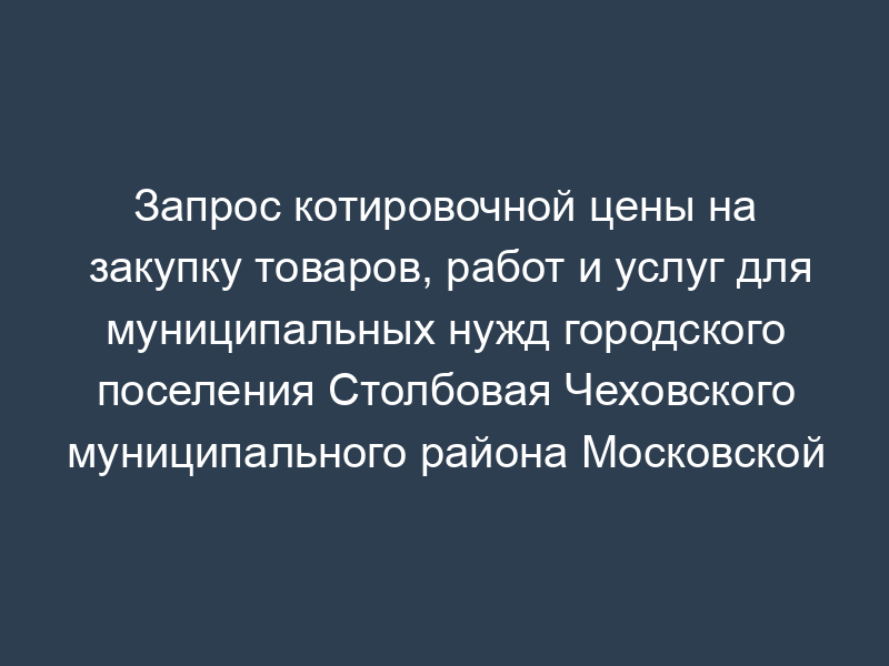 Запрос котировочной цены на закупку товаров, работ и услуг для муниципальных нужд городского поселения Столбовая Чеховского муниципального района Московской области