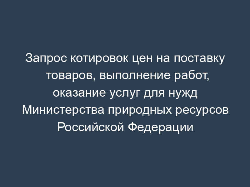 Запрос котировок цен на поставку товаров, выполнение работ, оказание услуг для нужд Министерства природных ресурсов Российской Федерации