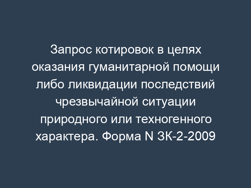 Запрос котировок в целях оказания гуманитарной помощи либо ликвидации последствий чрезвычайной ситуации природного или техногенного характера. Форма N ЗК-2-2009