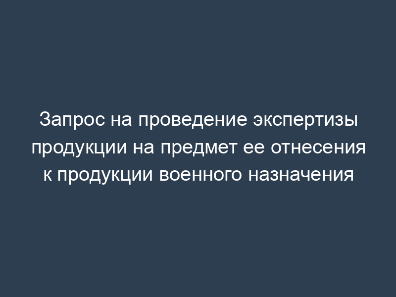 Запрос на проведение экспертизы продукции на предмет ее отнесения к продукции военного назначения