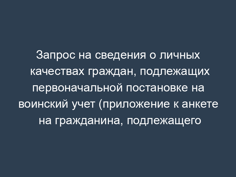 Запрос на сведения о личных качествах граждан, подлежащих первоначальной постановке на воинский учет (приложение к анкете на гражданина, подлежащего первоначальной постановке на воинский учет)