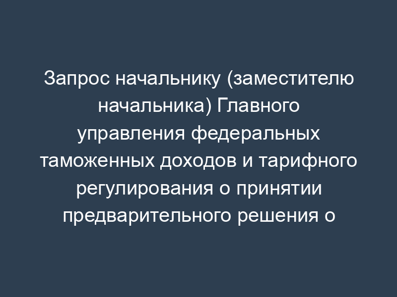Запрос начальнику (заместителю начальника) Главного управления федеральных таможенных доходов и тарифного регулирования о принятии предварительного решения о стране происхождения товара