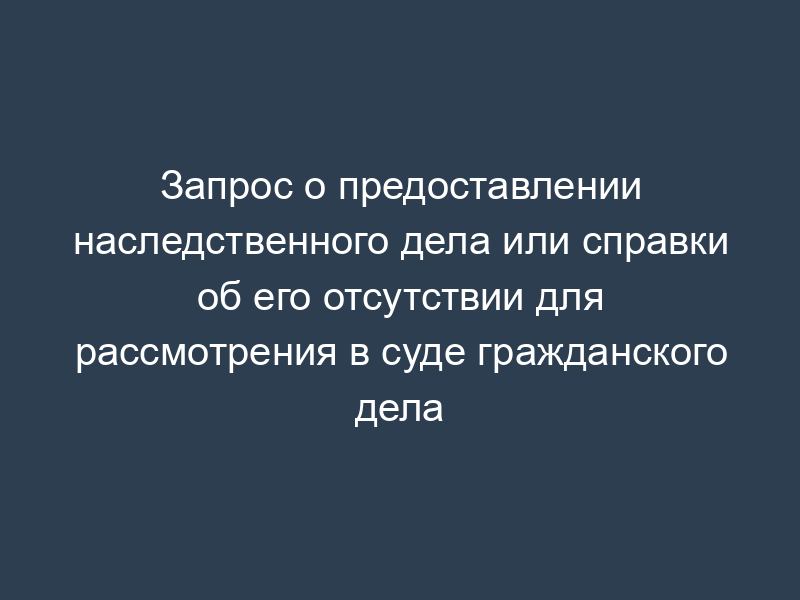 Запрос о предоставлении наследственного дела или справки об его отсутствии для рассмотрения в суде гражданского дела