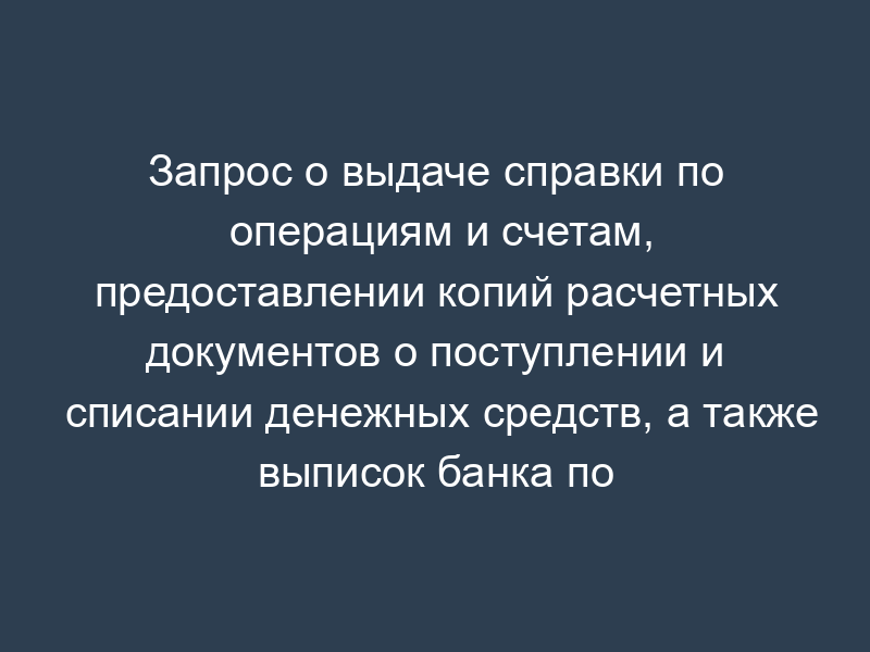 Запрос о выдаче справки по операциям и счетам, предоставлении копий расчетных документов о поступлении и списании денежных средств, а также выписок банка по счетам организации