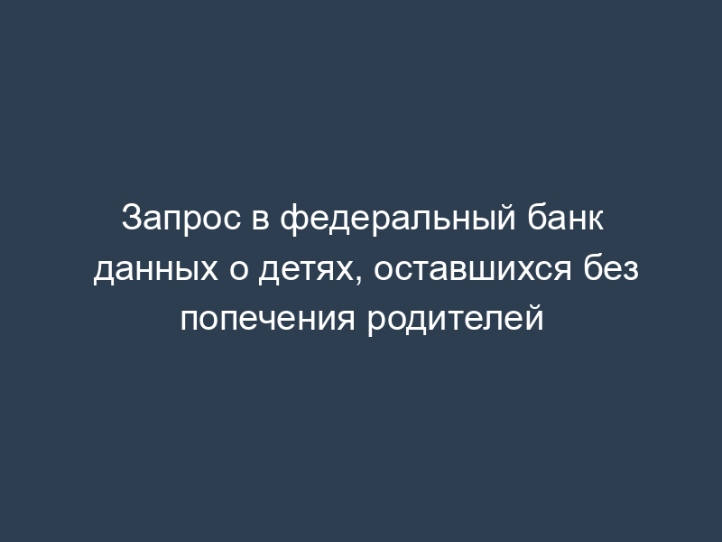 Запрос в федеральный банк данных о детях, оставшихся без попечения родителей