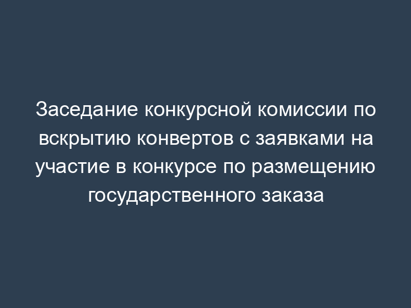 Заседание конкурсной комиссии по вскрытию конвертов с заявками на участие в конкурсе по размещению государственного заказа