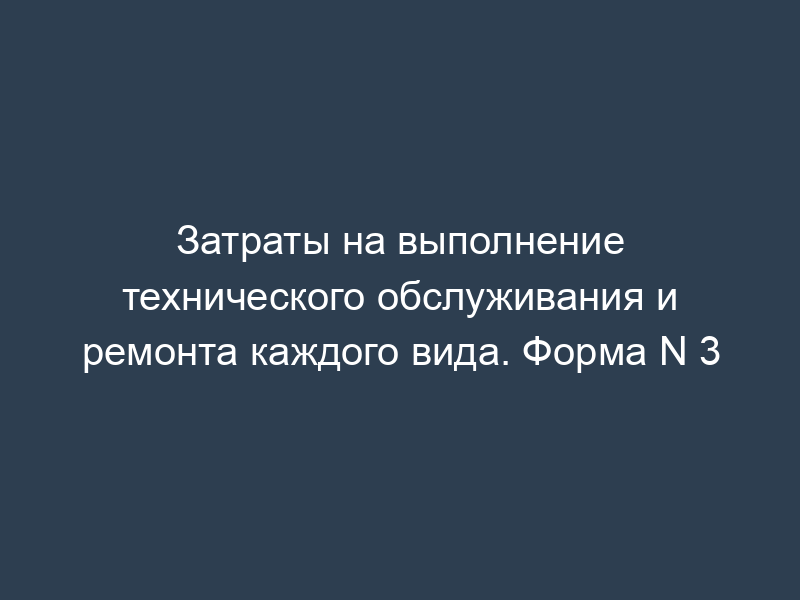 Затраты на выполнение технического обслуживания и ремонта каждого вида. Форма N 3