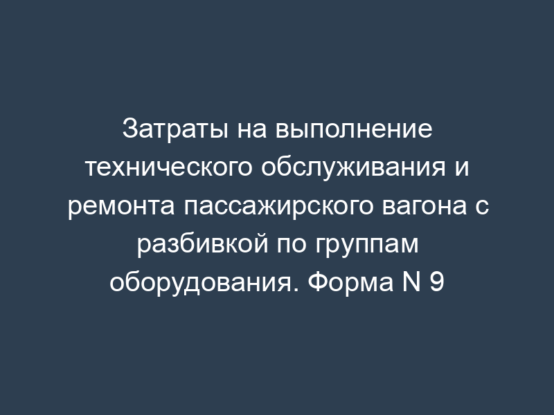 Затраты на выполнение технического обслуживания и ремонта пассажирского вагона с разбивкой по группам оборудования. Форма N 9