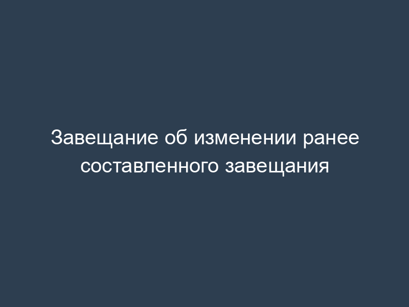 Завещание об изменении ранее составленного завещания