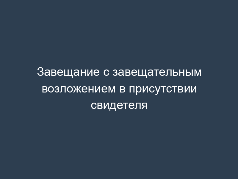 Завещание с завещательным возложением в присутствии свидетеля