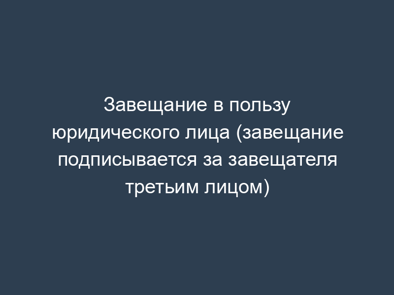 Завещание в пользу юридического лица (завещание подписывается за завещателя третьим лицом)