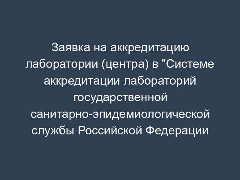 Заявка на аккредитацию лаборатории (центра) в "Системе аккредитации лабораторий государственной санитарно-эпидемиологической службы Российской Федерации