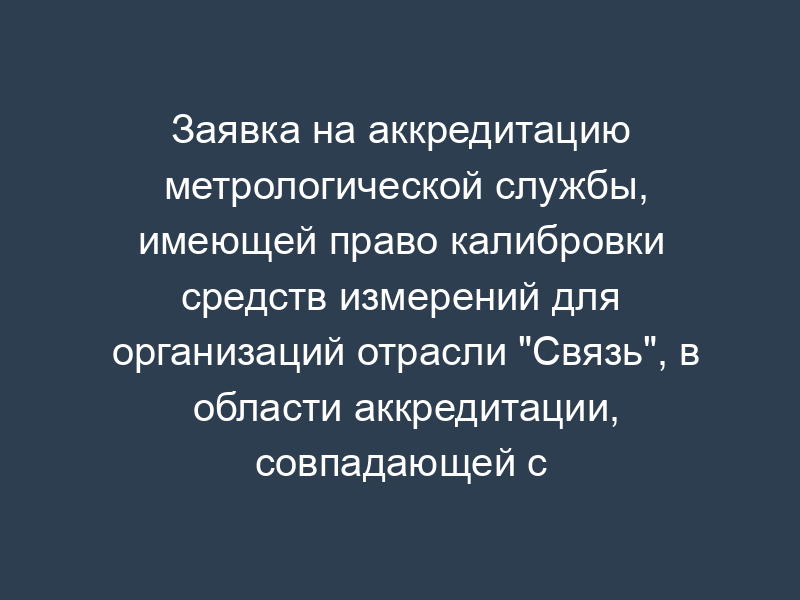 Заявка на аккредитацию метрологической службы, имеющей право калибровки средств измерений для организаций отрасли "Связь", в области аккредитации, совпадающей с областью аккредитации на право поверки