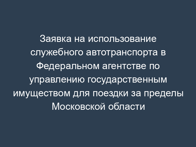 Заявка на использование служебного автотранспорта в Федеральном агентстве по управлению государственным имуществом для поездки за пределы Московской области