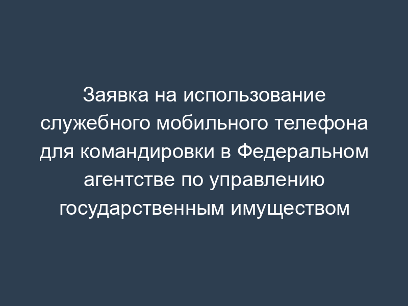 Заявка на использование служебного мобильного телефона для командировки в Федеральном агентстве по управлению государственным имуществом