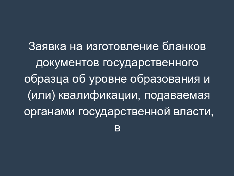 Заявка на изготовление бланков документов государственного образца об уровне образования и (или) квалификации, подаваемая органами государственной власти, в ведении которых находятся образовательные учреждения