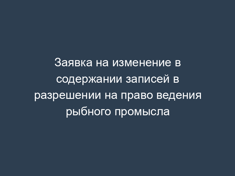 Заявка на изменение в содержании записей в разрешении на право ведения рыбного промысла