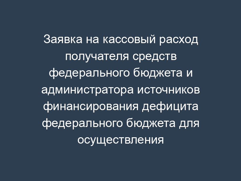 Заявка на кассовый расход получателя средств федерального бюджета и администратора источников финансирования дефицита федерального бюджета для осуществления кассовых выплат