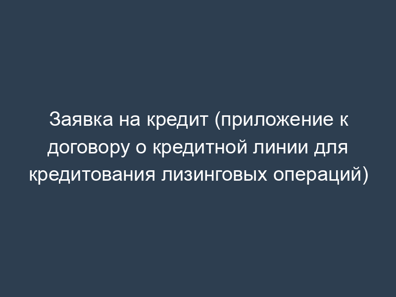 Заявка на кредит (приложение к договору о кредитной линии для кредитования лизинговых операций)