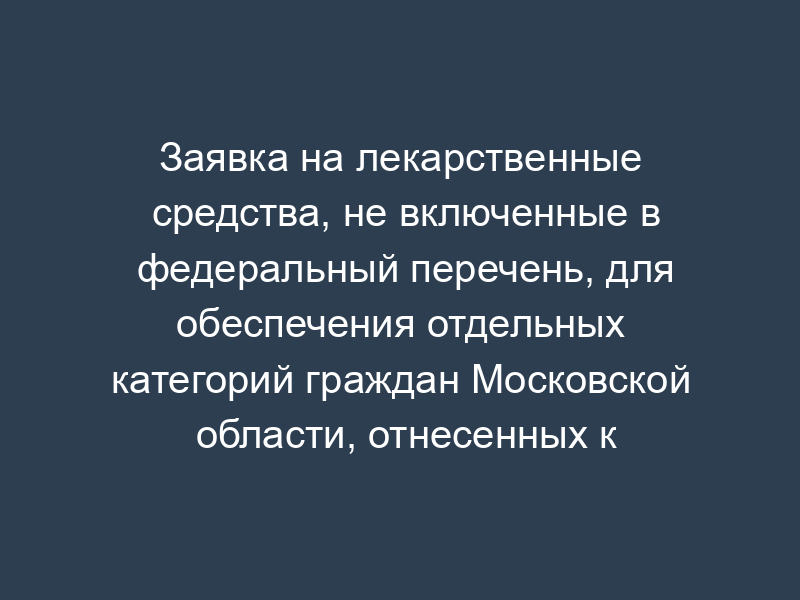 Заявка на лекарственные средства, не включенные в федеральный перечень, для обеспечения отдельных категорий граждан Московской области, отнесенных к ответственности Российской Федерации, в рамках регионального перечня