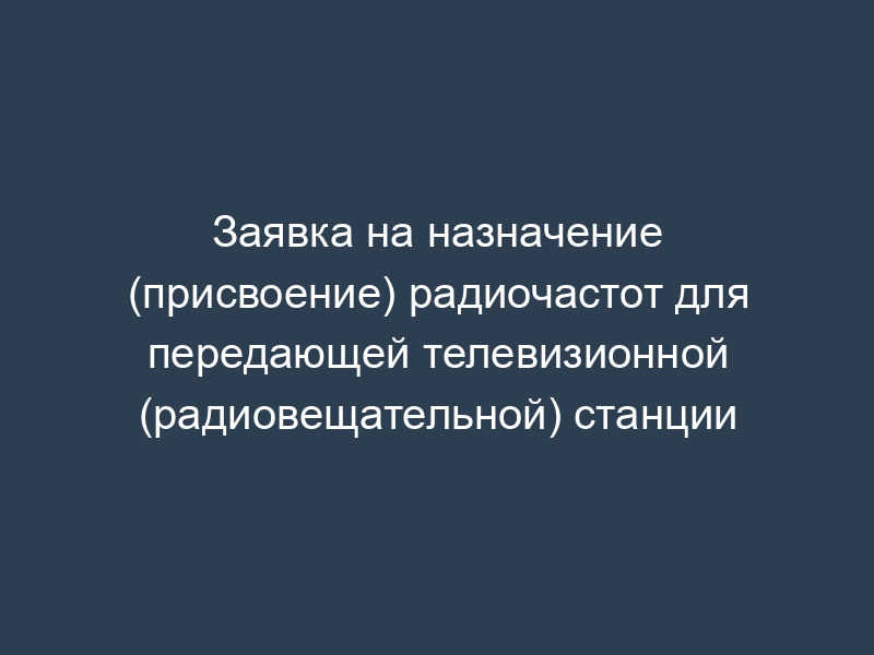 Заявка на назначение (присвоение) радиочастот для передающей телевизионной (радиовещательной) станции