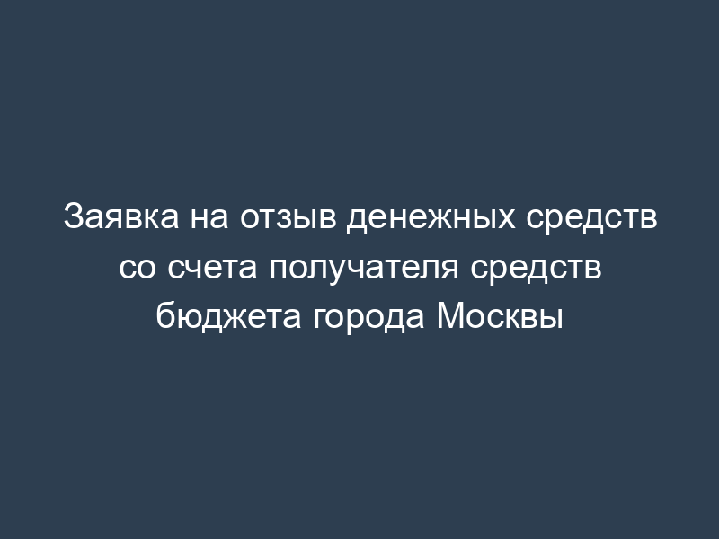 Заявка на отзыв денежных средств со счета получателя средств бюджета города Москвы
