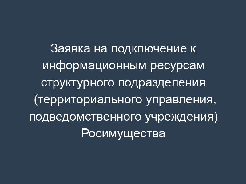 Заявка на подключение к информационным ресурсам структурного подразделения (территориального управления, подведомственного учреждения) Росимущества