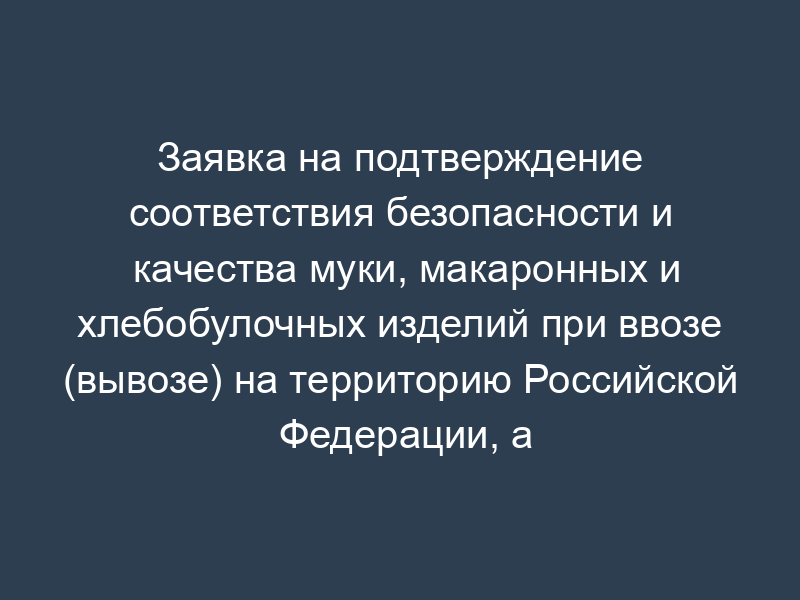 Заявка на подтверждение соответствия безопасности и качества муки, макаронных и хлебобулочных изделий при ввозе (вывозе) на территорию Российской Федерации, а также при поставке (закладке) муки в государственный резерв