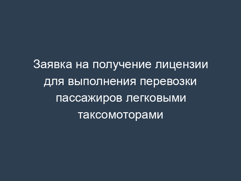 Заявка на получение лицензии для выполнения перевозки пассажиров легковыми таксомоторами