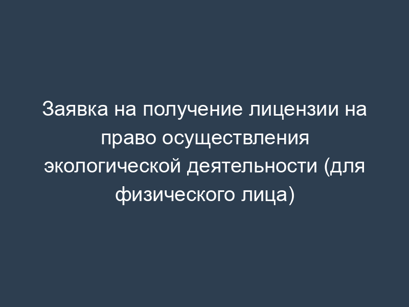 Заявка на получение лицензии на право осуществления экологической деятельности (для физического лица)