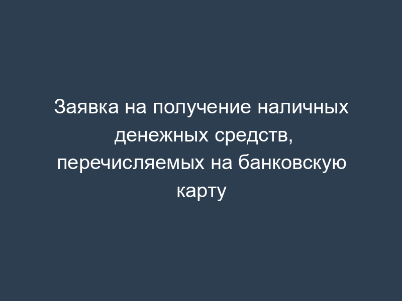 Заявка на получение наличных денежных средств, перечисляемых на банковскую карту