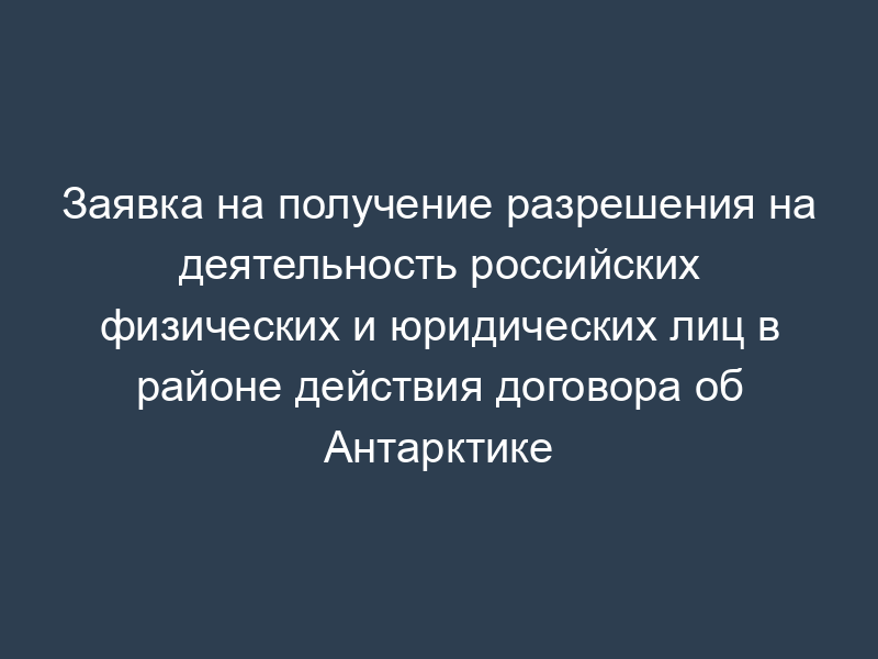 Заявка на получение разрешения на деятельность российских физических и юридических лиц в районе действия договора об Антарктике