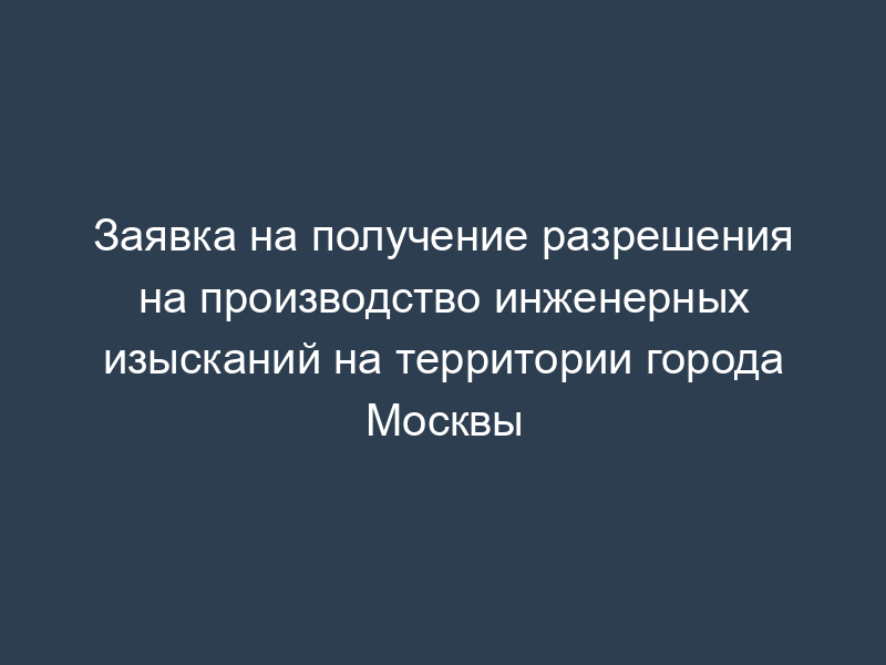 Заявка на получение разрешения на производство инженерных изысканий на территории города Москвы