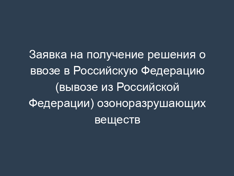 Заявка на получение решения о ввозе в Российскую Федерацию (вывозе из Российской Федерации) озоноразрушающих веществ