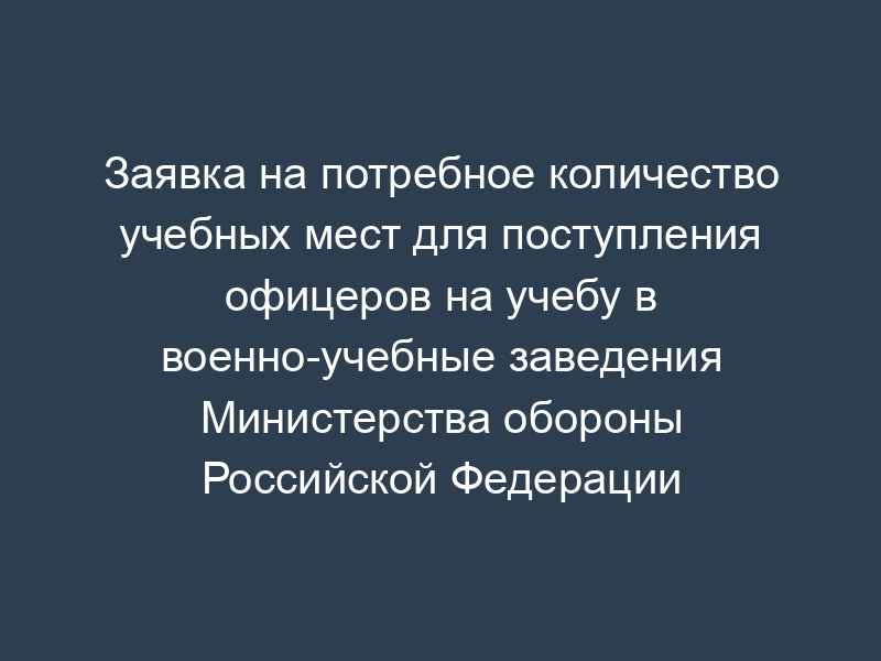 Заявка на потребное количество учебных мест для поступления офицеров на учебу в военно-учебные заведения Министерства обороны Российской Федерации