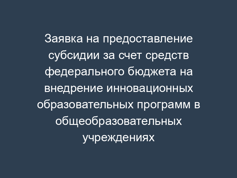 Заявка на предоставление субсидии за счет средств федерального бюджета на внедрение инновационных образовательных программ в общеобразовательных учреждениях субъекта Российской Федерации